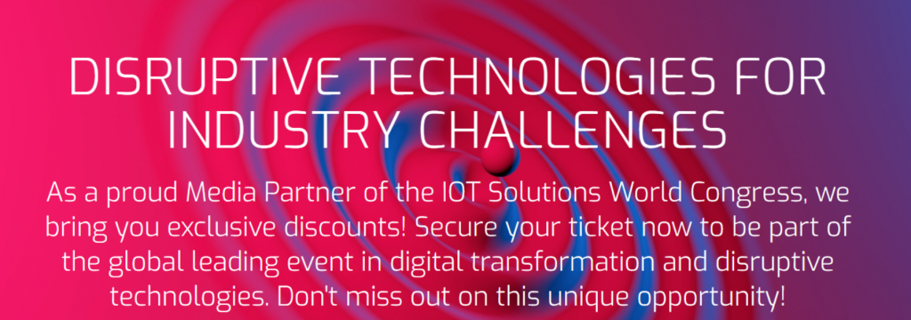 DISRUPTIVE TECHNOLOGIES FOR INDUSTRY CHALLENGES
As a proud Media Partner of the IOT Solutions World Congress, we bring you exclusive discounts! Secure your ticket now to be part of the global leading event in digital transformation and disruptive technologies. Don't miss out on this unique opportunity!